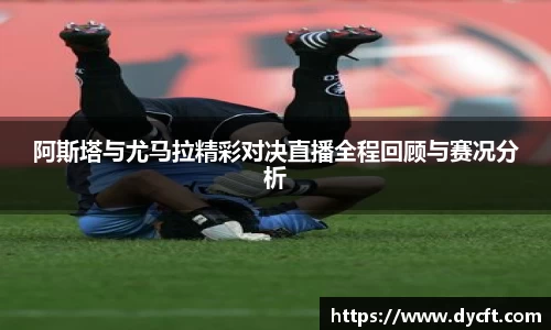 阿斯塔与尤马拉精彩对决直播全程回顾与赛况分析