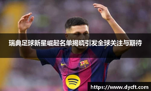 瑞典足球新星崛起名单揭晓引发全球关注与期待